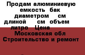Продам алюминиевую емкость (бак) диаметром 80 см, длиной 130 см, объем 700 литро › Цена ­ 5 000 - Московская обл. Строительство и ремонт » Сантехника   